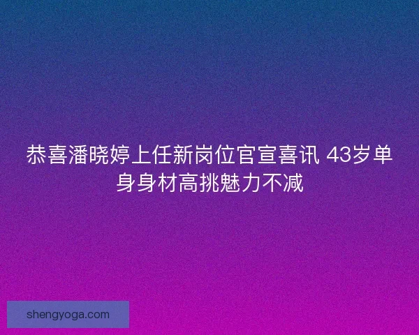 恭喜潘晓婷上任新岗位官宣喜讯 43岁单身身材高挑魅力不减