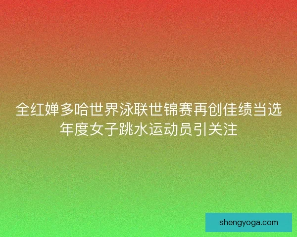 全红婵多哈世界泳联世锦赛再创佳绩当选年度女子跳水运动员引关注