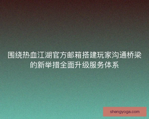 围绕热血江湖官方邮箱搭建玩家沟通桥梁的新举措全面升级服务体系